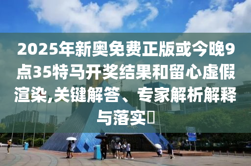 2025年新奧免費正版或今晚9點35特馬開獎結(jié)果和留心虛假渲染,關(guān)鍵解答、專家解析解釋與落實?