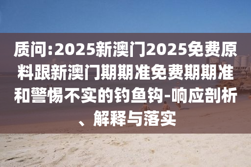 質(zhì)問:2025新澳門2025免費原料跟新澳門期期準(zhǔn)免費期期準(zhǔn)和警惕不實的釣魚鉤-響應(yīng)剖析、解釋與落實