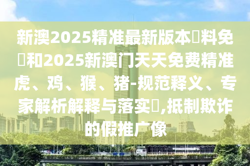新澳2025精準(zhǔn)最新版本資料免費(fèi)和2025新澳門天天免費(fèi)精準(zhǔn)虎、雞、猴、豬-規(guī)范釋義、專家解析解釋與落實(shí)?,抵制欺詐的假推廣像