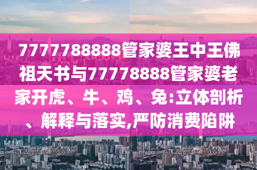 7777788888管家婆王中王佛祖天書與77778888管家婆老家開虎、牛、雞、兔:立體剖析、解釋與落實(shí),嚴(yán)防消費(fèi)陷阱