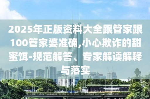 2025年正版資料大全跟管家跟100管家婆準(zhǔn)確,小心欺詐的甜蜜餌-規(guī)范解答、專家解讀解釋與落實