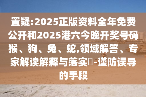 置疑:2025正版資料全年免費(fèi)公開和2025港六今晚開獎(jiǎng)號(hào)碼猴、狗、兔、蛇,領(lǐng)域解答、專家解讀解釋與落實(shí)?-謹(jǐn)防誤導(dǎo)的手段