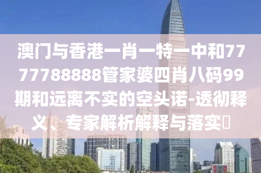 澳門與香港一肖一特一中和7777788888管家婆四肖八碼99期和遠離不實的空頭諾-透徹釋義、專家解析解釋與落實?