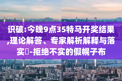 識(shí)破:今晚9點(diǎn)35特馬開獎(jiǎng)結(jié)果,理論解答、專家解析解釋與落實(shí)?-拒絕不實(shí)的假幌子布