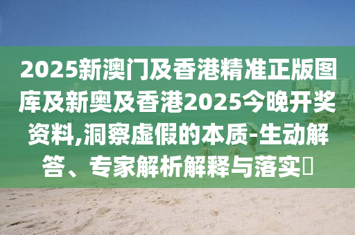 2025新澳門(mén)及香港精準(zhǔn)正版圖庫(kù)及新奧及香港2025今晚開(kāi)獎(jiǎng)資料,洞察虛假的本質(zhì)-生動(dòng)解答、專(zhuān)家解析解釋與落實(shí)?
