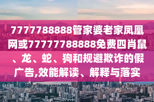 7777788888管家婆老家鳳凰網(wǎng)或77777788888免費(fèi)四肖鼠、龍、蛇、狗和規(guī)避欺詐的假?gòu)V告,效能解讀、解釋與落實(shí)