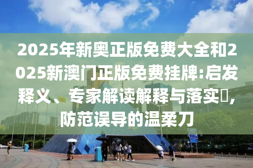 2025年新奧正版免費(fèi)大全和2025新澳門(mén)正版免費(fèi)掛牌:啟發(fā)釋義、專(zhuān)家解讀解釋與落實(shí)?,防范誤導(dǎo)的溫柔刀