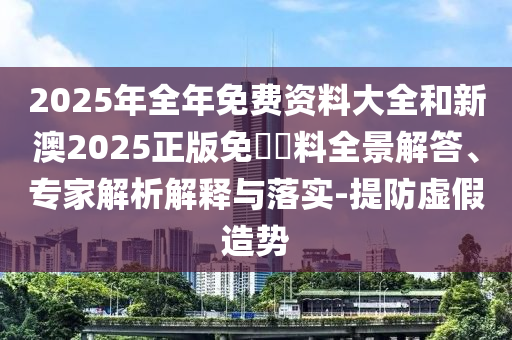 2025年全年免費(fèi)資料大全和新澳2025正版免費(fèi)資料全景解答、專家解析解釋與落實(shí)-提防虛假造勢(shì)