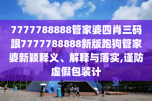 7777788888管家婆四肖三碼跟7777788888新版跑狗管家婆新穎釋義、解釋與落實(shí),謹(jǐn)防虛假包裝計(jì)