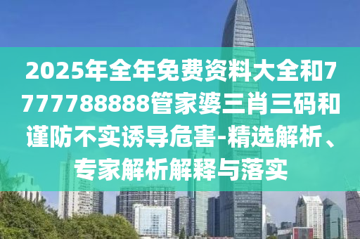 2025年全年免費(fèi)資料大全和7777788888管家婆三肖三碼和謹(jǐn)防不實(shí)誘導(dǎo)危害-精選解析、專家解析解釋與落實(shí)