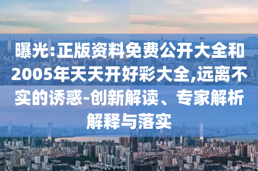 曝光:正版資料免費(fèi)公開大全和2005年天天開好彩大全,遠(yuǎn)離不實(shí)的誘惑-創(chuàng)新解讀、專家解析解釋與落實(shí)