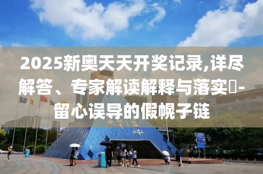 2025新奧天天開(kāi)獎(jiǎng)記錄,詳盡解答、專家解讀解釋與落實(shí)?-留心誤導(dǎo)的假幌子鏈