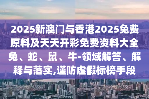2025新澳門與香港2025免費原料及天天開彩免費資料大全兔、蛇、鼠、牛-領域解答、解釋與落實,謹防虛假標榜手段