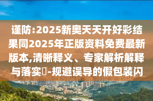 謹防:2025新奧天天開好彩結果同2025年正版資料免費最新版本,清晰釋義、專家解析解釋與落實?-規(guī)避誤導的假包裝閃