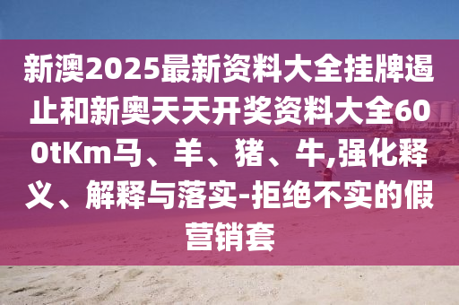 新澳2025最新資料大全掛牌遏止和新奧天天開獎資料大全600tKm馬、羊、豬、牛,強化釋義、解釋與落實-拒絕不實的假營銷套