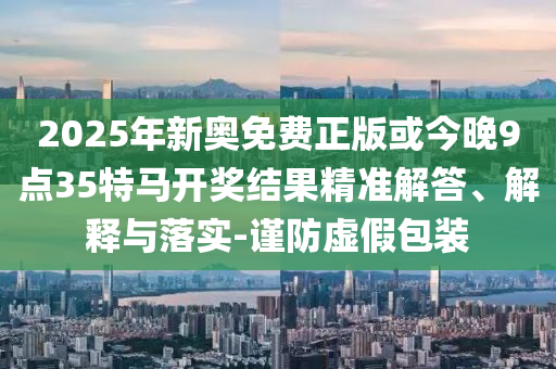 2025年新奧免費(fèi)正版或今晚9點(diǎn)35特馬開獎(jiǎng)結(jié)果精準(zhǔn)解答、解釋與落實(shí)-謹(jǐn)防虛假包裝