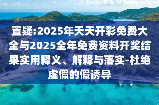 置疑:2025年天天開彩免費大全與2025全年免費資料開獎結果實用釋義、解釋與落實-杜絕虛假的假誘導