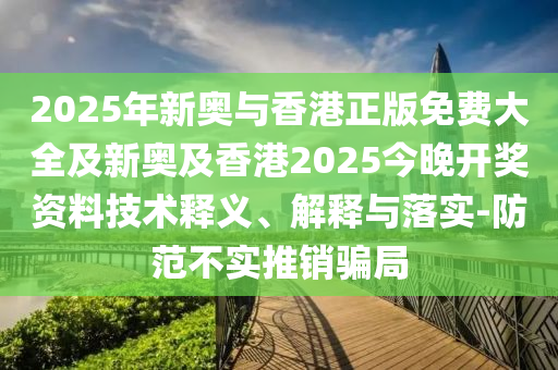 2025年新奧與香港正版免費大全及新奧及香港2025今晚開獎資料技術釋義、解釋與落實-防范不實推銷騙局