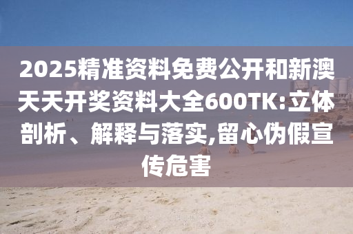 2025精準資料免費公開和新澳天天開獎資料大全600TK:立體剖析、解釋與落實,留心偽假宣傳危害