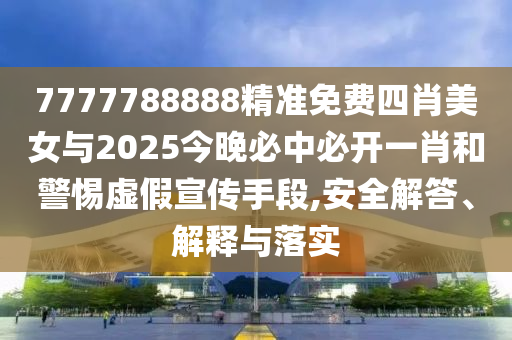 7777788888精準免費四肖美女與2025今晚必中必開一肖和警惕虛假宣傳手段,安全解答、解釋與落實