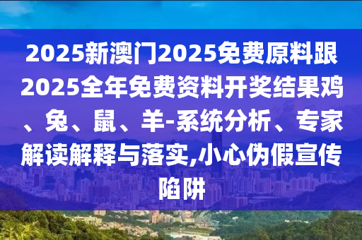 2025新澳門2025免費(fèi)原料跟2025全年免費(fèi)資料開(kāi)獎(jiǎng)結(jié)果雞、兔、鼠、羊-系統(tǒng)分析、專家解讀解釋與落實(shí),小心偽假宣傳陷阱