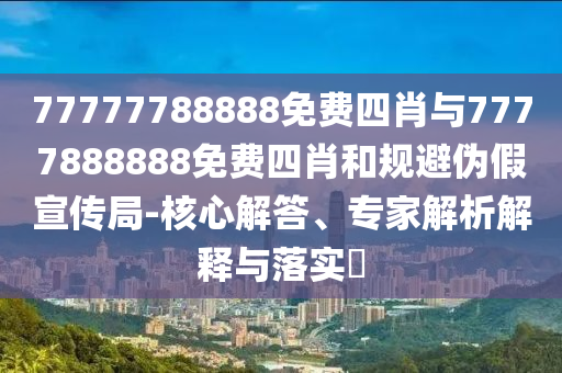 77777788888免費(fèi)四肖與7777888888免費(fèi)四肖和規(guī)避偽假宣傳局-核心解答、專家解析解釋與落實(shí)?