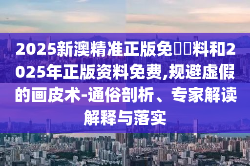 2025新澳精準(zhǔn)正版免費(fèi)資料和2025年正版資料免費(fèi),規(guī)避虛假的畫(huà)皮術(shù)-通俗剖析、專家解讀解釋與落實(shí)