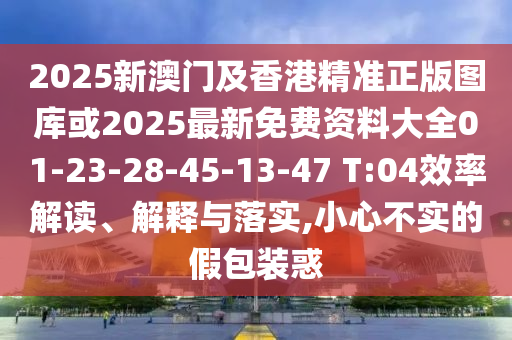 2025新澳門及香港精準正版圖庫或2025最新免費資料大全01-23-28-45-13-47 T:04效率解讀、解釋與落實,小心不實的假包裝惑