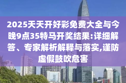 2025天天開好彩免費大全與今晚9點35特馬開獎結(jié)果:詳細解答、專家解析解釋與落實,謹防虛假鼓吹危害
