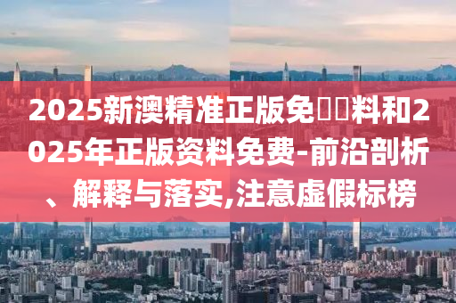 2025新澳精準正版免費資料和2025年正版資料免費-前沿剖析、解釋與落實,注意虛假標榜