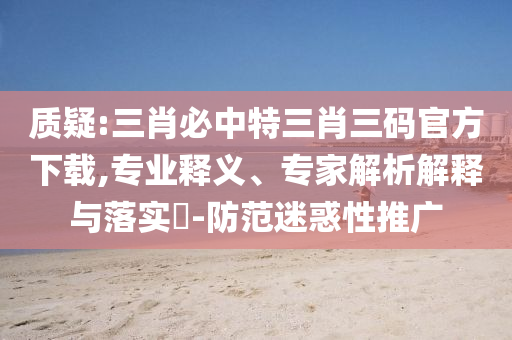 質(zhì)疑:三肖必中特三肖三碼官方下載,專業(yè)釋義、專家解析解釋與落實(shí)?-防范迷惑性推廣