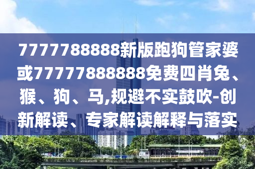 7777788888新版跑狗管家婆或77777888888免費四肖兔、猴、狗、馬,規(guī)避不實鼓吹-創(chuàng)新解讀、專家解讀解釋與落實