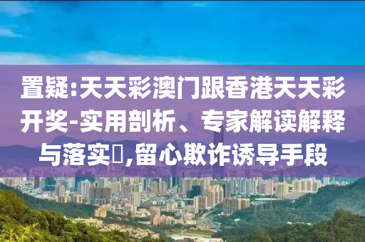 置疑:天天彩澳門跟香港天天彩開獎-實用剖析、專家解讀解釋與落實?,留心欺詐誘導(dǎo)手段