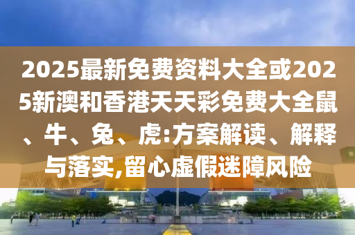 2025最新免費資料大全或2025新澳和香港天天彩免費大全鼠、牛、兔、虎:方案解讀、解釋與落實,留心虛假迷障風(fēng)險