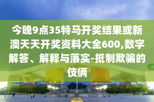 今晚9點35特馬開獎結果或新澳天天開獎資料大全600,數(shù)字解答、解釋與落實-抵制欺騙的伎倆