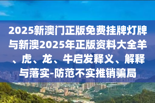 2025新澳門正版免費掛牌燈牌與新澳2025年正版資料大全羊、虎、龍、牛啟發(fā)釋義、解釋與落實-防范不實推銷騙局