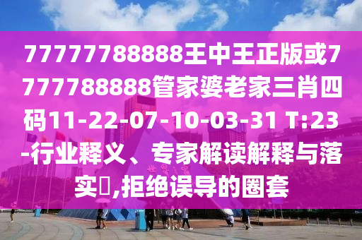 77777788888王中王正版或7777788888管家婆老家三肖四碼11-22-07-10-03-31 T:23-行業(yè)釋義、專家解讀解釋與落實(shí)?,拒絕誤導(dǎo)的圈套