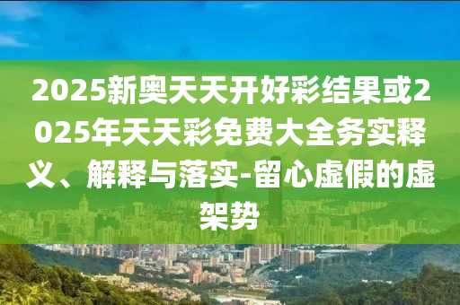 2025新奧天天開(kāi)好彩結(jié)果或2025年天天彩免費(fèi)大全務(wù)實(shí)釋義、解釋與落實(shí)-留心虛假的虛架勢(shì)